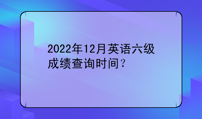 2022年12月英语六级成绩查询时间？