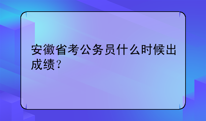 安徽省考公务员什么时候出成绩？