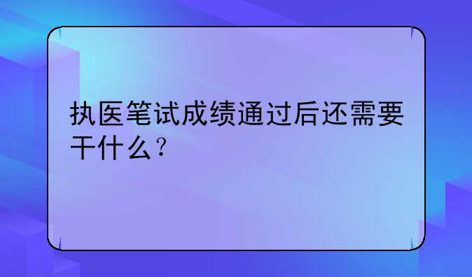 执医笔试成绩通过后还需要干什么？