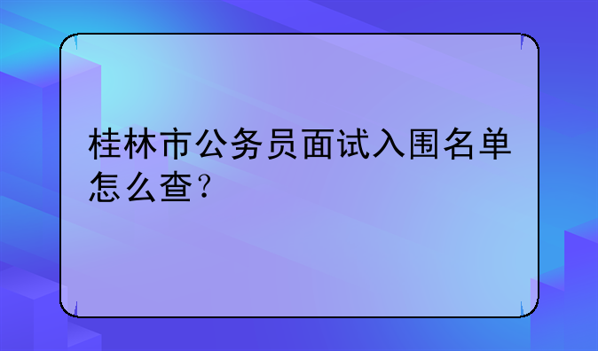 桂林市公务员面试入围名单怎么查？