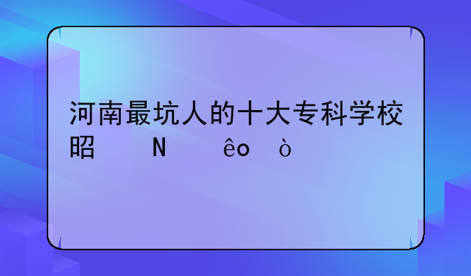 河南最坑人的十大专科学校是哪些？