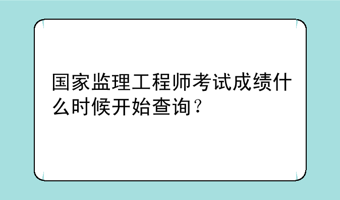 国家监理工程师考试成绩什么时候开始查询？