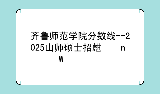 齐鲁师范学院分数线--2025山师硕士招生目录表