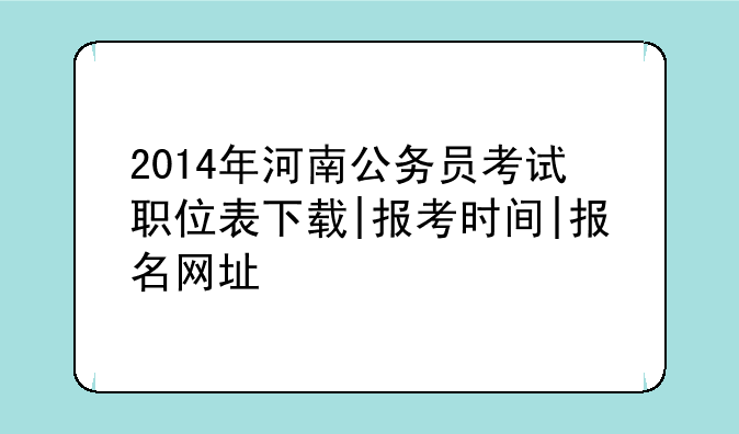 2014年河南公务员考试职位表下载|报考时间|报名网址