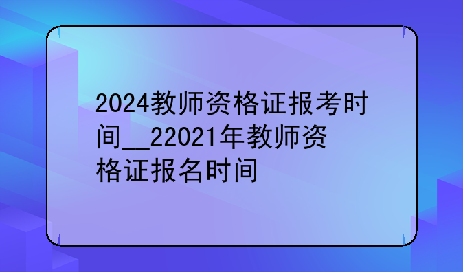 2024教师资格证报考时间__22021年教师资格证报名时间