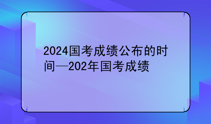 2024国考成绩公布的时间—202年国考成绩