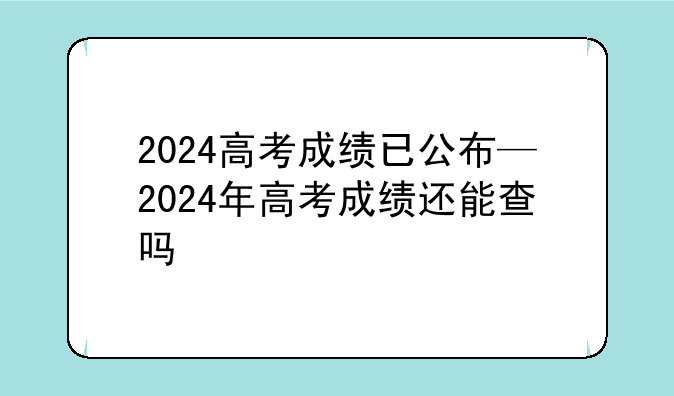 2024高考成绩已公布—2024年高考成绩还能查吗