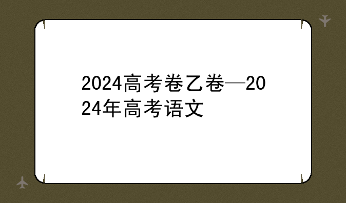 2024高考卷乙卷—2024年高考语文
