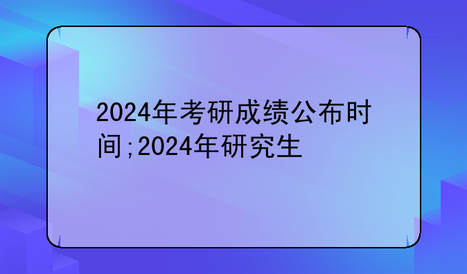 2024年考研成绩公布时间;2024年研究生
