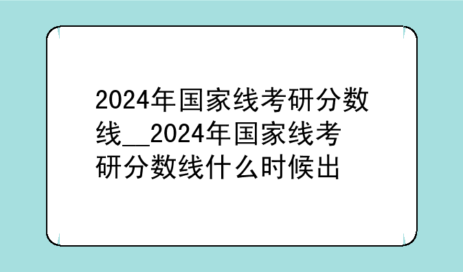 2024年国家线考研分数线__2024年国家线考研分数线什么时候出