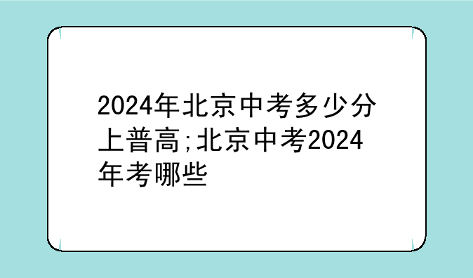 2024年北京中考多少分上普高;北京中考2024年考哪些