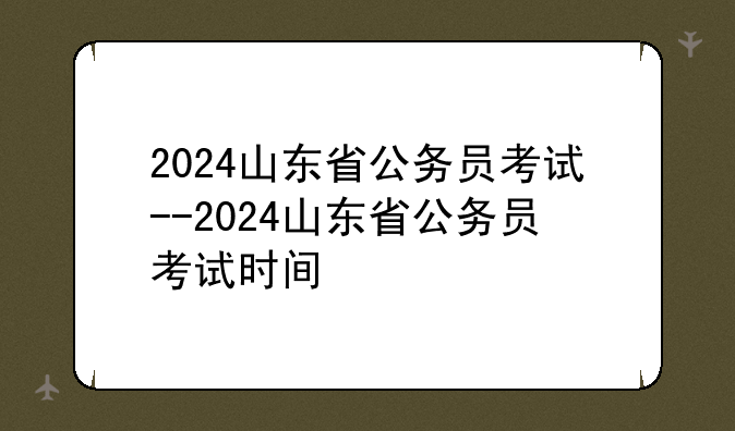 2024山东省公务员考试--2024山东省公务员考试时间