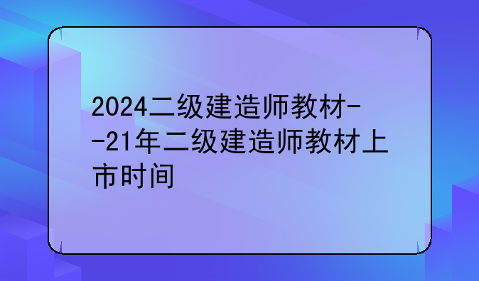 2024二级建造师教材--21年二级建造师教材上市时间