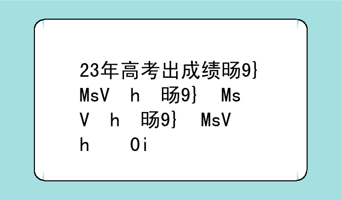 23年高考出成绩时间、23号高考成绩出来的省份