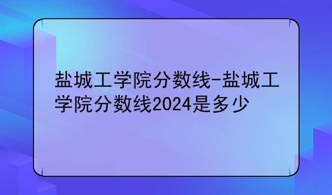 盐城工学院分数线-盐城工学院分数线2024是多少