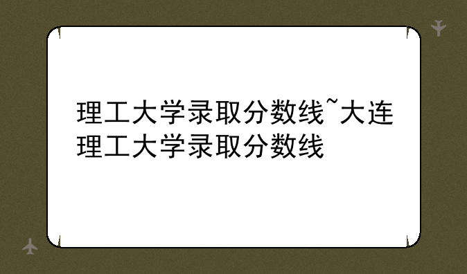 理工大学录取分数线~大连理工大学录取分数线