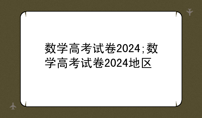 数学高考试卷2024;数学高考试卷2024地区