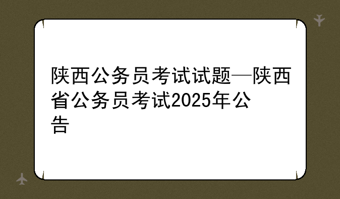 陕西公务员考试试题—陕西省公务员考试2025年公告