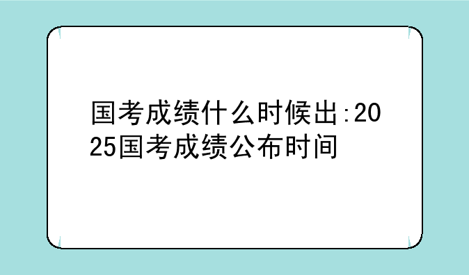 国考成绩什么时候出:2025国考成绩公布时间