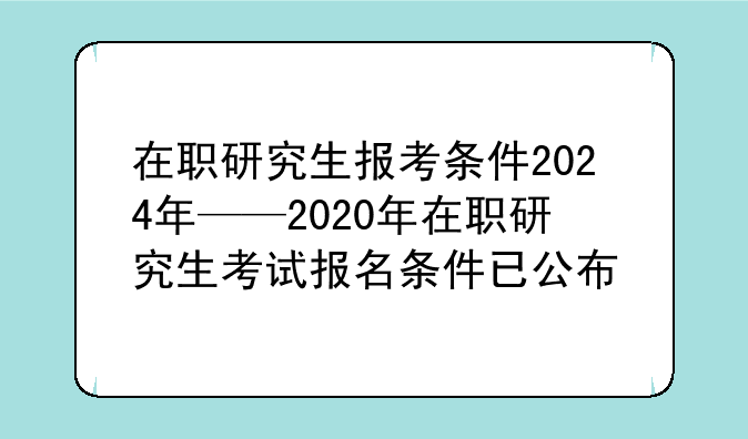 在职研究生报考条件2024年——2020年在职研究生考试报名条件已公布