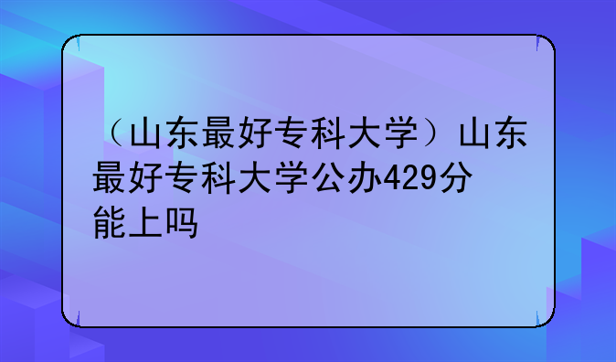 （山东最好专科大学）山东最好专科大学公办429分能上吗
