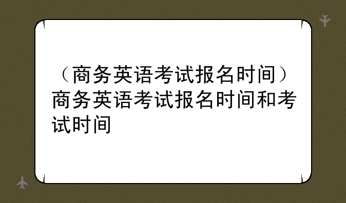 （商务英语考试报名时间）商务英语考试报名时间和考试时间