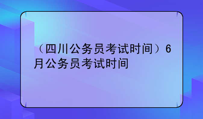 （四川公务员考试时间）6月公务员考试时间
