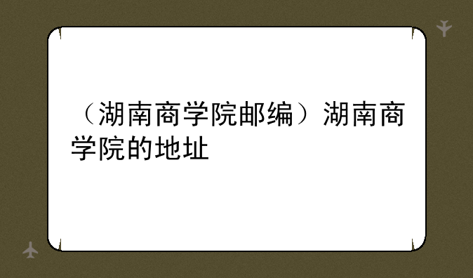 （湖南商学院邮编）湖南商学院的地址