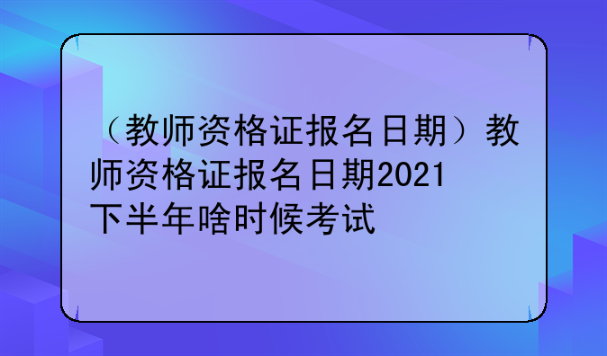 （教师资格证报名日期）教师资格证报名日期2021下半年啥时候考试