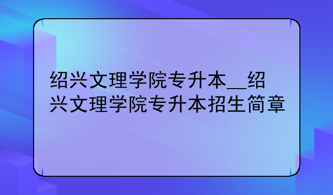 绍兴文理学院专升本__绍兴文理学院专升本招生简章