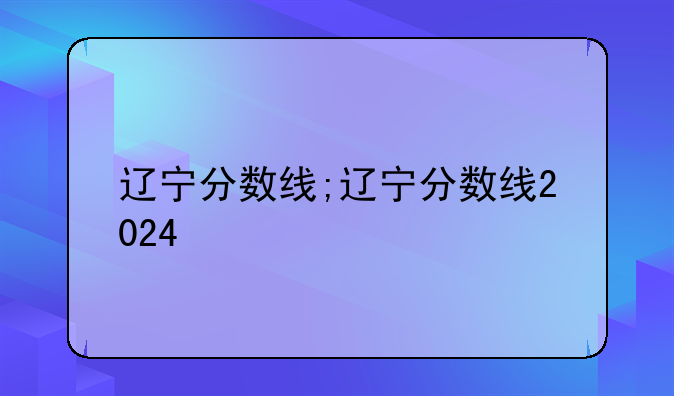 辽宁分数线;辽宁分数线2024