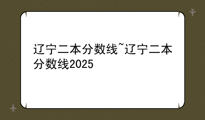 辽宁二本分数线~辽宁二本分数线2025