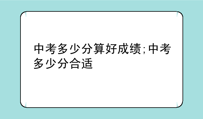 中考多少分算好成绩;中考多少分合适