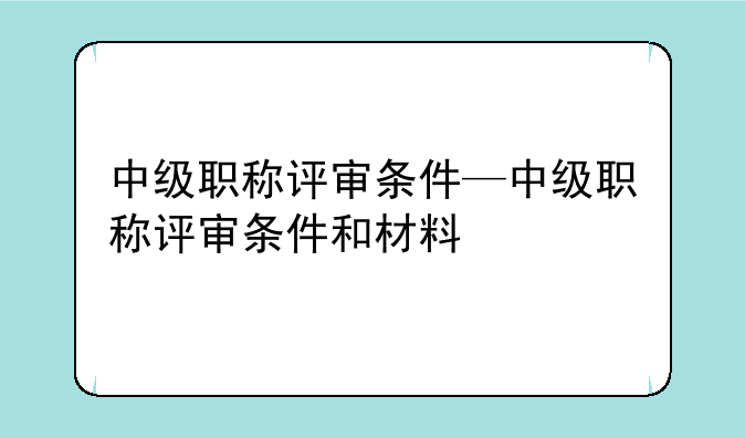 中级职称评审条件—中级职称评审条件和材料