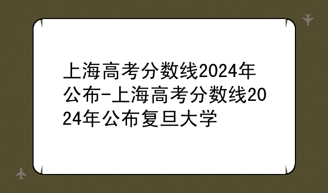 上海高考分数线2024年公布-上海高考分数线2024年公布复旦大学