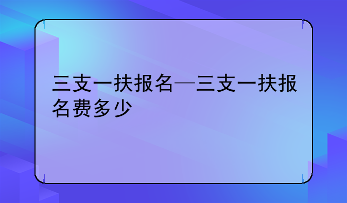 三支一扶报名—三支一扶报名费多少