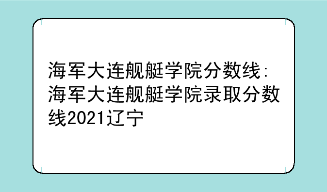 海军大连舰艇学院分数线:海军大连舰艇学院录取分数线2021辽宁