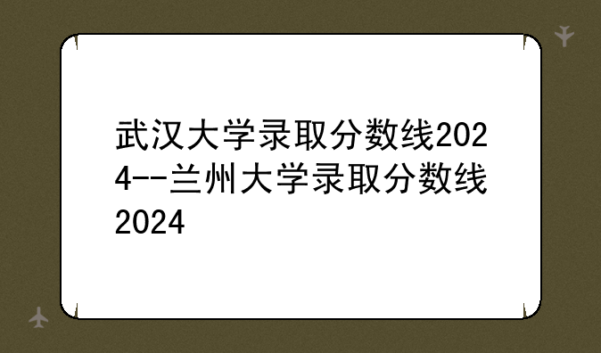武汉大学录取分数线2024--兰州大学录取分数线2024
