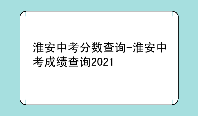 淮安中考分数查询-淮安中考成绩查询2021