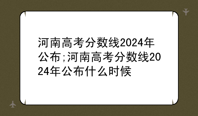 河南高考分数线2024年公布;河南高考分数线2024年公布什么时候