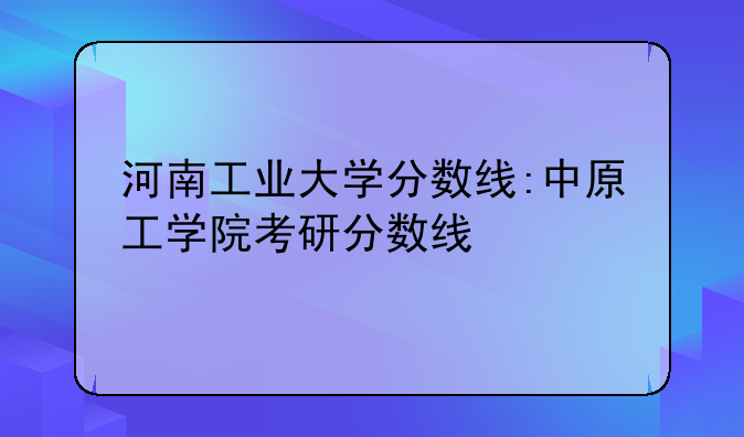 河南工业大学分数线:中原工学院考研分数线