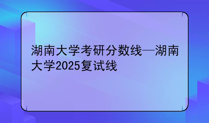 湖南大学考研分数线—湖南大学2025复试线