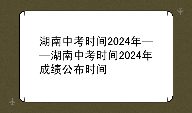 湖南中考时间2024年——湖南中考时间2024年成绩公布时间