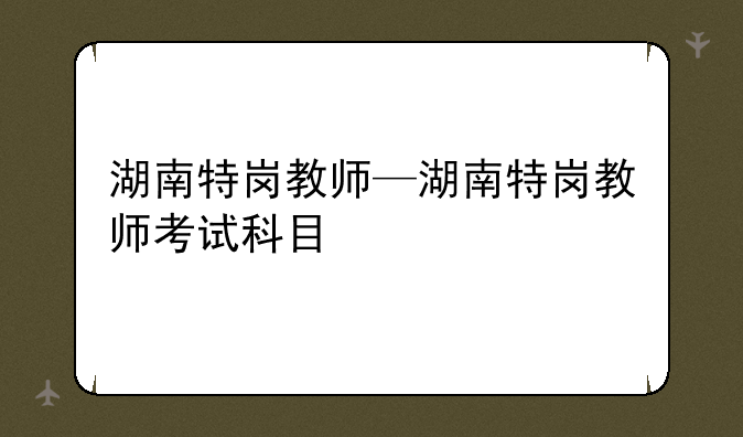 湖南特岗教师—湖南特岗教师考试科目