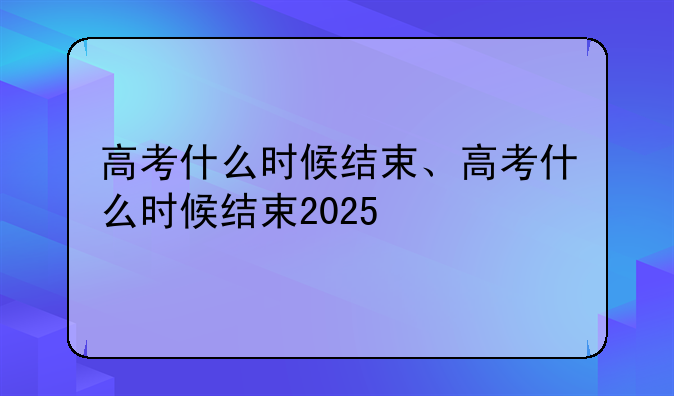高考什么时候结束、高考什么时候结束2025
