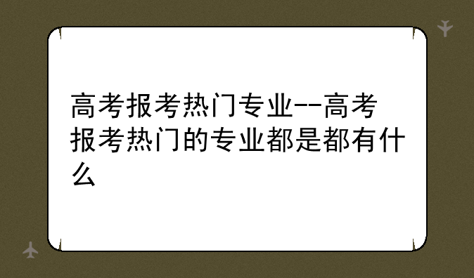 高考报考热门专业--高考报考热门的专业都是都有什么
