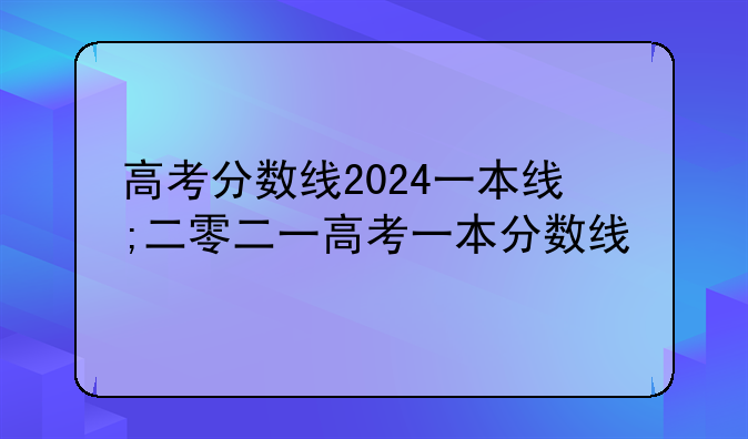 高考分数线2024一本线;二零二一高考一本分数线