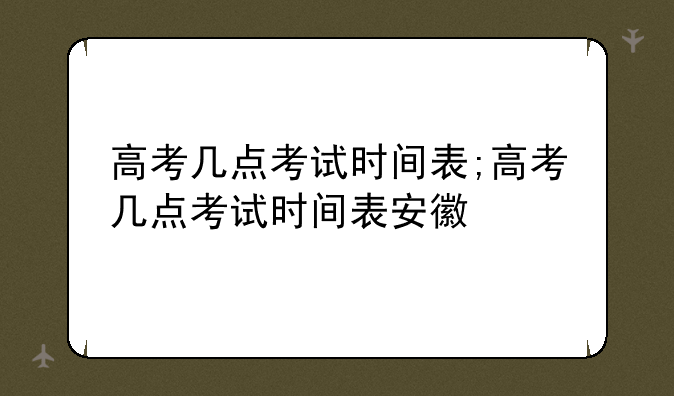 高考几点考试时间表;高考几点考试时间表安徽