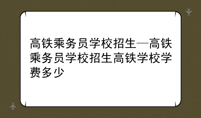 高铁乘务员学校招生—高铁乘务员学校招生高铁学校学费多少