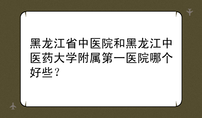 黑龙江省中医院和黑龙江中医药大学附属第一医院哪个好些？